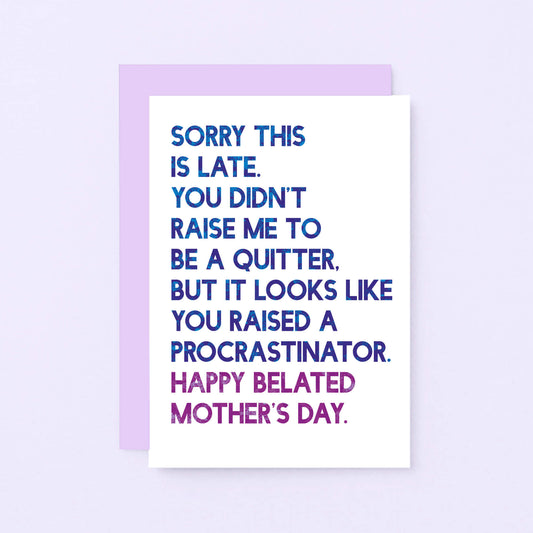 Belated Mother's Day Card by SixElevenCreations. Reads Sorry this is late. You didn't raise me to be a quitter. But it looks like you raised a procrastinator. Happy Belated Mother's Day. Product Code SEM0038A6