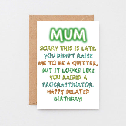 Belated Birthday Card For Mum by SixElevenCreations. Reads Mum Sorry this is late. You didn't raise me to be a quitter, but it looks like you raised a procrastinator. Happy Belated Birthday! Product Code SE1014A6