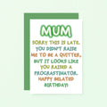 Belated Birthday Card For Mum by SixElevenCreations. Reads Mum Sorry this is late. You didn't raise me to be a quitter, but it looks like you raised a procrastinator. Happy Belated Birthday! Product Code SE1014A6