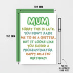 Belated Birthday Card For Mum by SixElevenCreations. Reads Mum Sorry this is late. You didn't raise me to be a quitter, but it looks like you raised a procrastinator. Happy Belated Birthday! Product Code SE1014A6