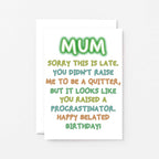 Belated Birthday Card For Mum by SixElevenCreations. Reads Mum Sorry this is late. You didn't raise me to be a quitter, but it looks like you raised a procrastinator. Happy Belated Birthday! Product Code SE1014A6