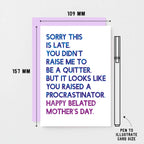 Belated Mother's Day Card by SixElevenCreations. Reads Sorry this is late. You didn't raise me to be a quitter. But it looks like you raised a procrastinator. Happy Belated Mother's Day. Product Code SEM0038A6