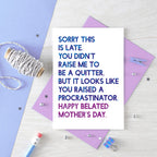 Belated Mother's Day Card by SixElevenCreations. Reads Sorry this is late. You didn't raise me to be a quitter. But it looks like you raised a procrastinator. Happy Belated Mother's Day. Product Code SEM0038A6