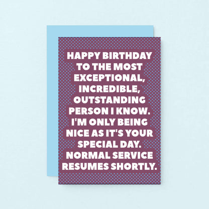 Birthday Card by SixElevenCreations. Reads Happy birthday to the most exceptional, incredible, outstanding person I know. I'm only being nice as it's your special day. Normal service resumes shortly. Product Code SE2706A6