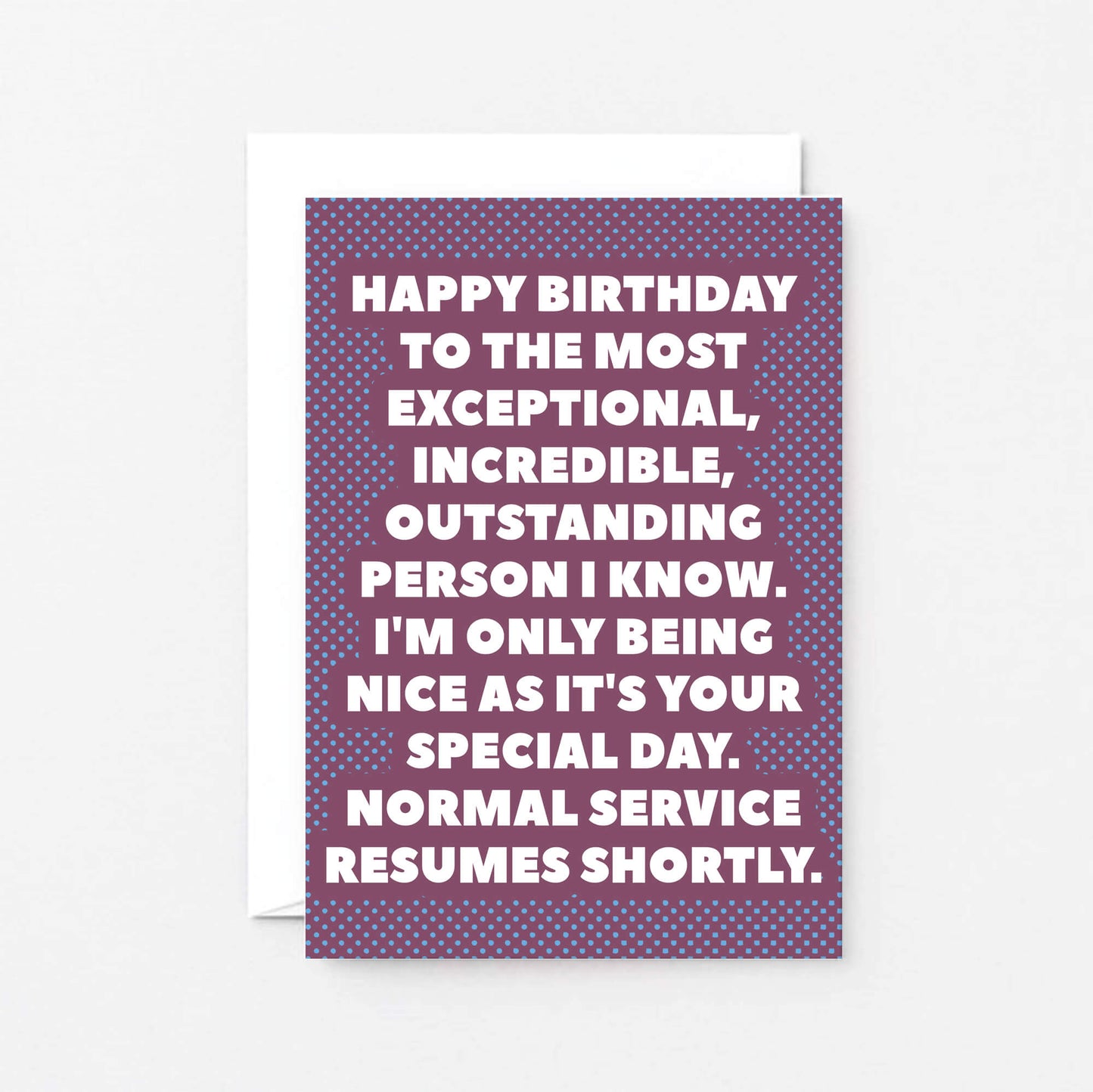 Birthday Card by SixElevenCreations. Reads Happy birthday to the most exceptional, incredible, outstanding person I know. I'm only being nice as it's your special day. Normal service resumes shortly. Product Code SE2706A6