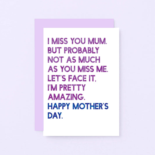 Mother's Day Card by SixElevenCreations. Reads I miss you Mum. But probably not as much as you miss me. Let's face it. I'm pretty amazing. Happy Mother's Day. Product Code SEM0037A6
