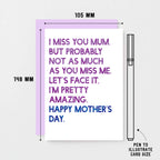 Mother's Day Card by SixElevenCreations. Reads I miss you Mum. But probably not as much as you miss me. Let's face it. I'm pretty amazing. Happy Mother's Day. Product Code SEM0037A6