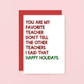 Teacher Holiday Card by SixElevenCreations. Reads You are my favorite teacher. Don't tell the other teachers I said that. Happy holidays. Product Code SEC0054A6_US